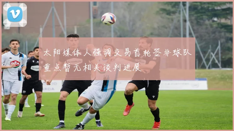 太阳媒体人强调交易首轮签非球队重点暂无相关谈判进展