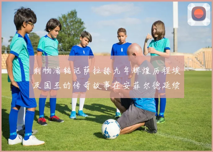 利物浦铭记萨拉赫九年辉煌历程埃及国王的传奇故事在安菲尔德延续