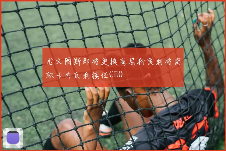 尤文图斯即将更换高层科莫利将离职卡内瓦利接任CEO