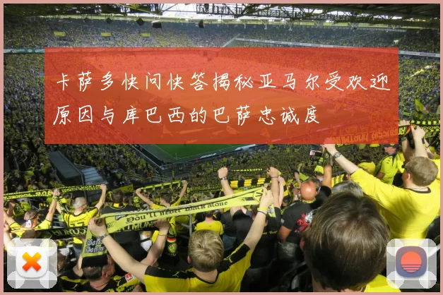 卡萨多快问快答揭秘亚马尔受欢迎原因与库巴西的巴萨忠诚度