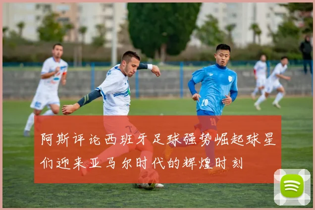 阿斯评论西班牙足球强势崛起球星们迎来亚马尔时代的辉煌时刻