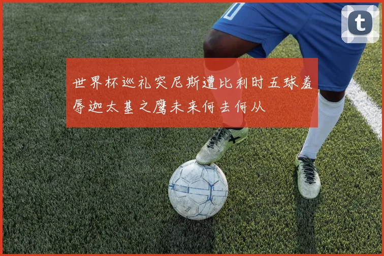 世界杯巡礼突尼斯遭比利时五球羞辱迦太基之鹰未来何去何从