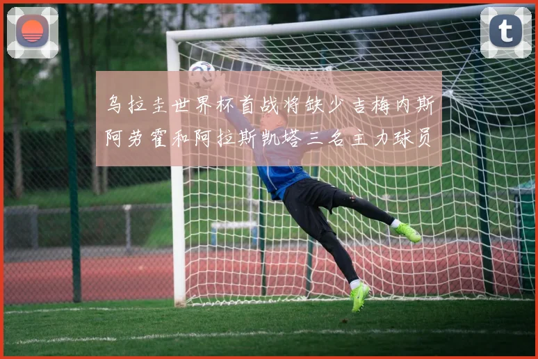 乌拉圭世界杯首战将缺少吉梅内斯阿劳霍和阿拉斯凯塔三名主力球员