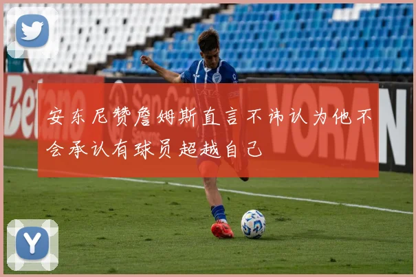 安东尼赞詹姆斯直言不讳认为他不会承认有球员超越自己